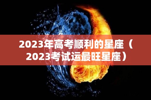 2023年高考顺利的星座（2023考试运最旺星座）