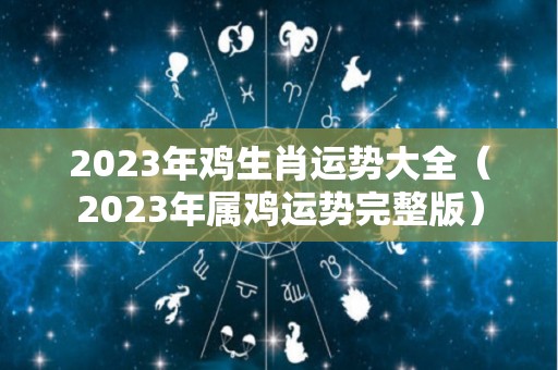 2023年鸡生肖运势大全（2023年属鸡运势完整版）