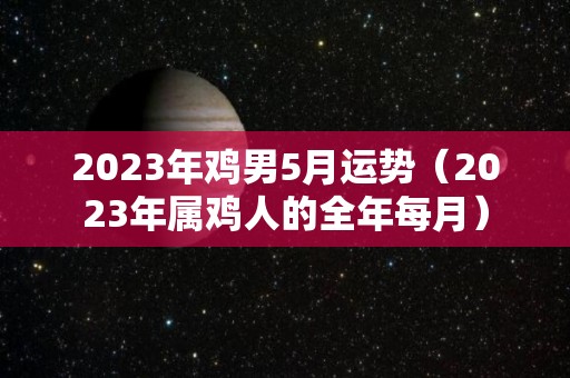 2023年鸡男5月运势（2023年属鸡人的全年每月）