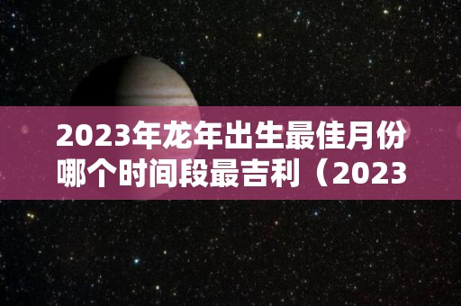 2023年龙年出生最佳月份哪个时间段最吉利（2023年属龙忌讳哪个月出生）