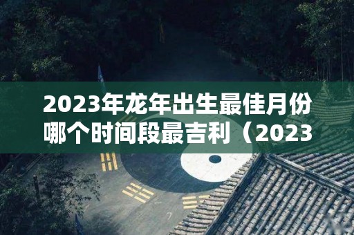 2023年龙年出生最佳月份哪个时间段最吉利（2023年生龙宝宝好不好）