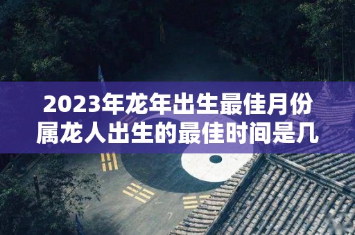 2023年龙年出生最佳月份属龙人出生的最佳时间是几月（2023年属龙忌讳哪个月出生）