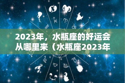 2023年，水瓶座的好运会从哪里来（水瓶座2023年运势详解）