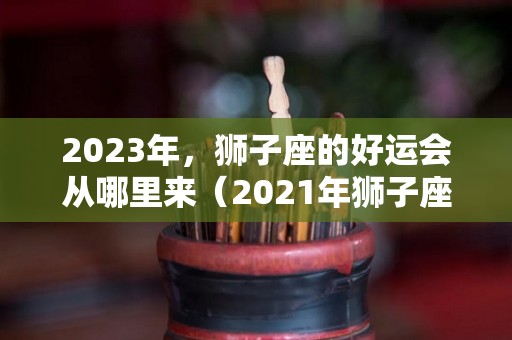 2023年，狮子座的好运会从哪里来（2021年狮子座好运）