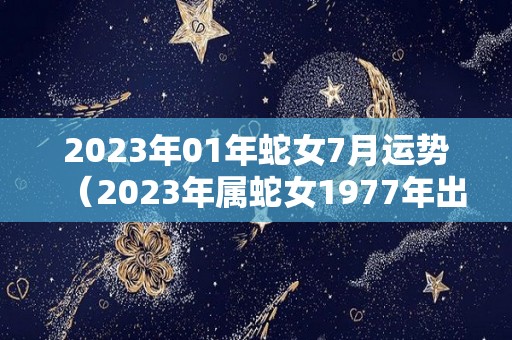 2023年01年蛇女7月运势（2023年属蛇女1977年出生的全年的运势）