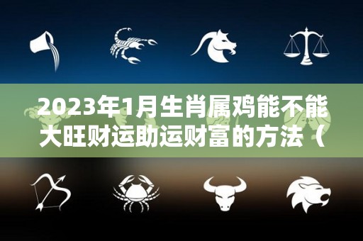 2023年1月生肖属鸡能不能大旺财运助运财富的方法（生肖鸡2023年每月运势大全）