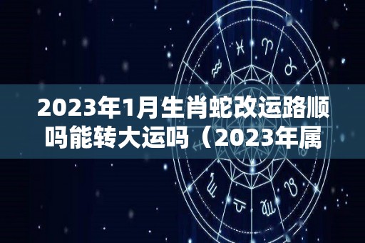 2023年1月生肖蛇改运路顺吗能转大运吗（2023年属蛇112月运气）