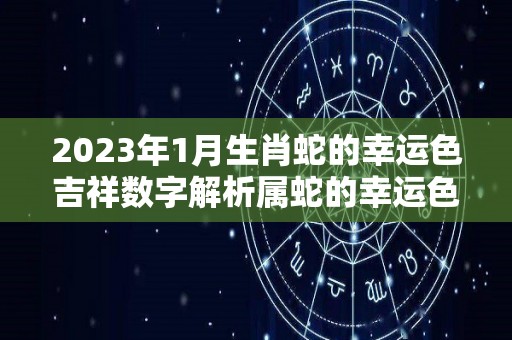 2023年1月生肖蛇的幸运色吉祥数字解析属蛇的幸运色是什么颜色（2023年属蛇112月运气）