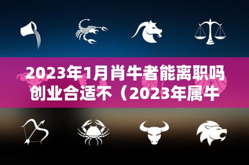 2023年1月肖牛者能离职吗创业合适不（2023年属牛人每月运势如何）