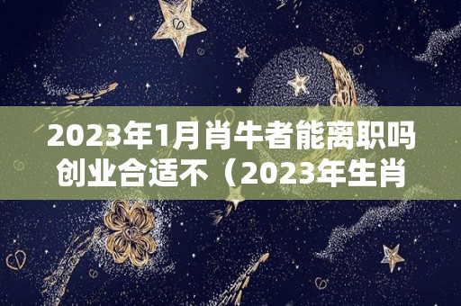 2023年1月肖牛者能离职吗创业合适不（2023年生肖牛运势福缘殿）