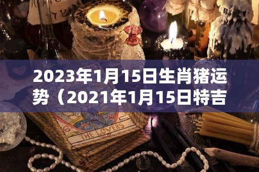 2023年1月15日生肖猪运势（2021年1月15日特吉生肖运势）