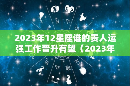 2023年12星座谁的贵人运强工作晋升有望（2023年哪个星座运势好）