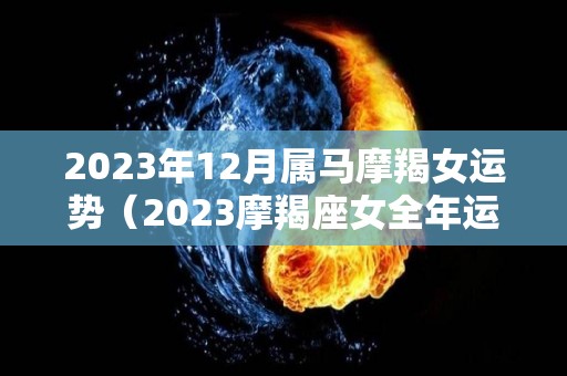 2023年12月属马摩羯女运势（2023摩羯座女全年运势）