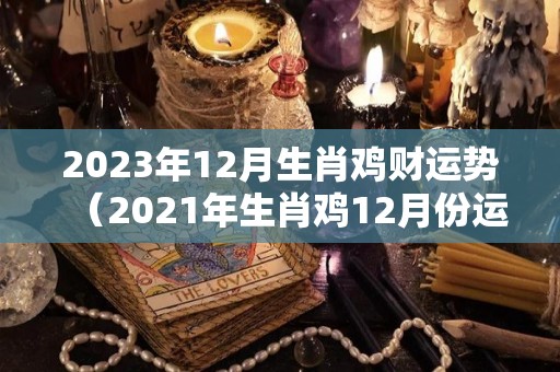 2023年12月生肖鸡财运势（2021年生肖鸡12月份运势）