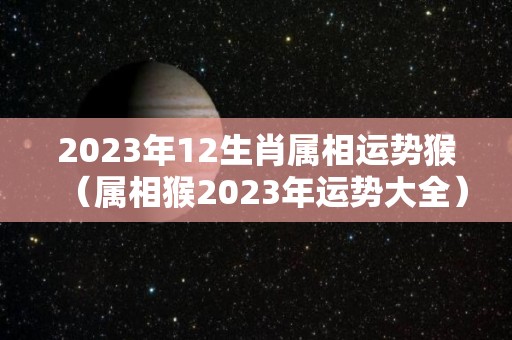 2023年12生肖属相运势猴（属相猴2023年运势大全）