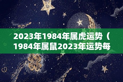 2023年1984年属虎运势（1984年属鼠2023年运势每月运势）