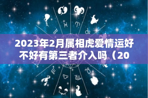 2023年2月属相虎爱情运好不好有第三者介入吗（2023属虎的几月出生最好命）