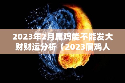 2023年2月属鸡能不能发大财财运分析（2023属鸡人的全年每月运势）