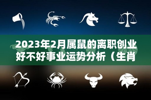 2023年2月属鼠的离职创业好不好事业运势分析（生肖鼠在2023年的运势以及注意月份）