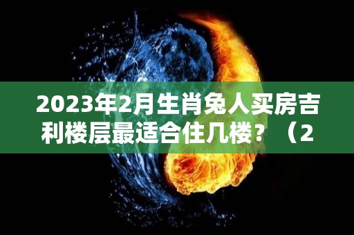 2023年2月生肖兔人买房吉利楼层最适合住几楼？（2021年属兔人买房几层吉利）