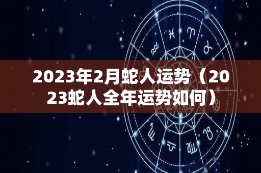 2023年2月蛇人运势（2023蛇人全年运势如何）