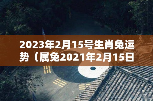 2023年2月15号生肖兔运势（属兔2021年2月15日运势）