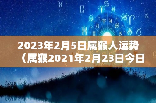 2023年2月5日属猴人运势（属猴2021年2月23日今日运势）