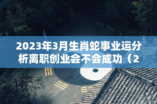 2023年3月生肖蛇事业运分析离职创业会不会成功（2023年属蛇每月运势）