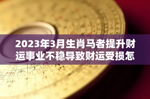 2023年3月生肖马者提升财运事业不稳导致财运受损怎么办（2023年属马的财运）