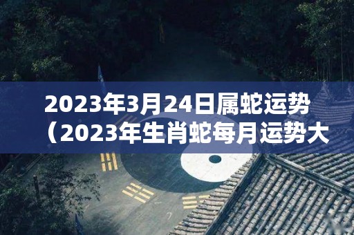 2023年3月24日属蛇运势（2023年生肖蛇每月运势大全）