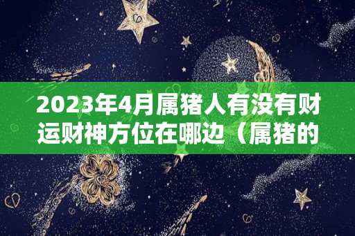 2023年4月属猪人有没有财运财神方位在哪边（属猪的2021年4月13财运好吗）