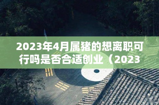 2023年4月属猪的想离职可行吗是否合适创业（2023年属猪人的命运怎么样）