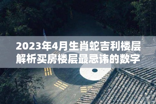 2023年4月生肖蛇吉利楼层解析买房楼层最忌讳的数字（2023年属蛇人的全年每月运势）