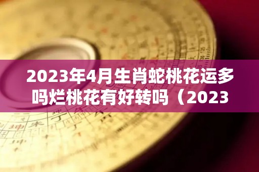 2023年4月生肖蛇桃花运多吗烂桃花有好转吗（2023年属蛇运势）