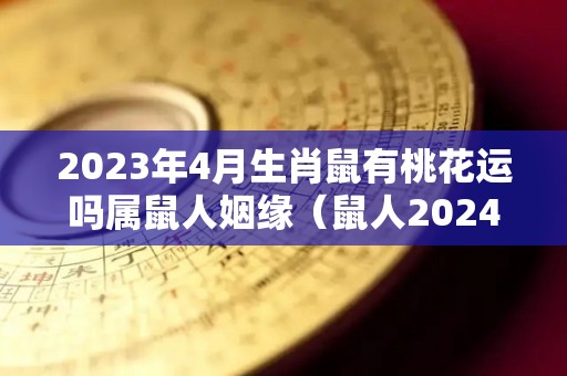 2023年4月生肖鼠有桃花运吗属鼠人姻缘（鼠人2024年每月运程月运程）