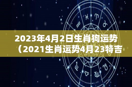 2023年4月2日生肖狗运势（2021生肖运势4月23特吉）