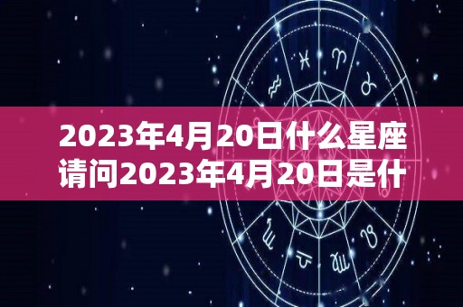 2023年4月20日什么星座请问2023年4月20日是什么星座（2023年4月20日农历）