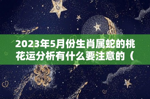 2023年5月份生肖属蛇的桃花运分析有什么要注意的（2023年属蛇几月出生好）