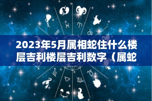 2023年5月属相蛇住什么楼层吉利楼层吉利数字（属蛇住5楼如何化解）