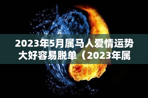 2023年5月属马人爱情运势大好容易脱单（2023年属马的全年）