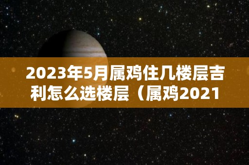 2023年5月属鸡住几楼层吉利怎么选楼层（属鸡2021年5月份搬新房黄道吉日）