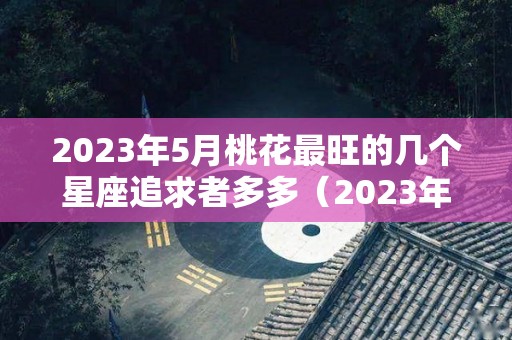 2023年5月桃花最旺的几个星座追求者多多（2023年属兔五月是什么命）