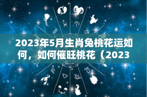 2023年5月生肖兔桃花运如何，如何催旺桃花（2023年5月属什么生肖）