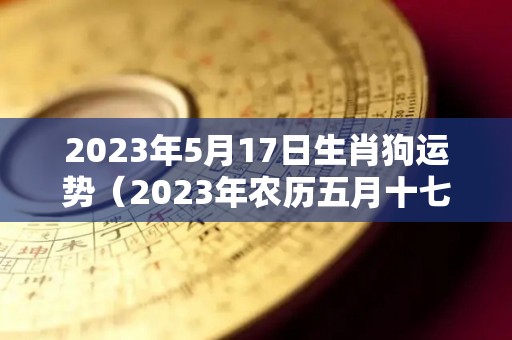 2023年5月17日生肖狗运势（2023年农历五月十七是几月几号）