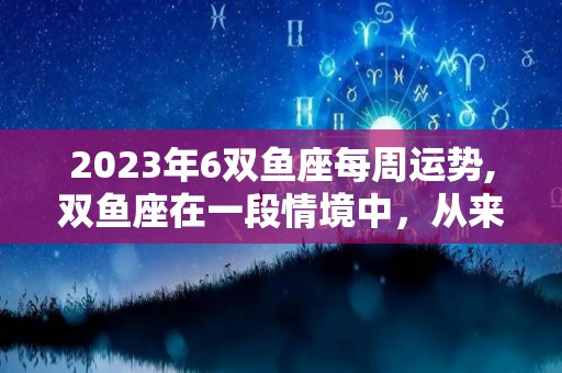 2023年6双鱼座每周运势,双鱼座在一段情境中，从来不会被这个人看出来