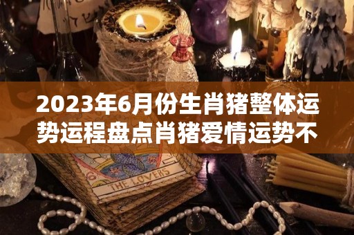 2023年6月份生肖猪整体运势运程盘点肖猪爱情运势不佳（2023年属猪人的每月运势）