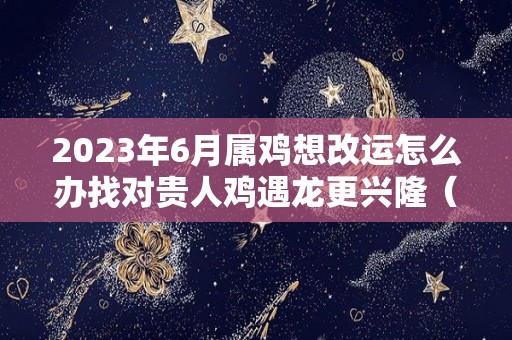 2023年6月属鸡想改运怎么办找对贵人鸡遇龙更兴隆（鸡遇2023年怎么样）