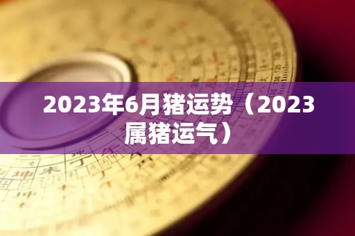 2023年6月猪运势（2023属猪运气）