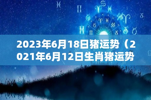 2023年6月18日猪运势（2021年6月12日生肖猪运势）