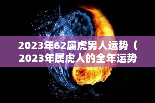 2023年62属虎男人运势（2023年属虎人的全年运势男性）